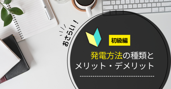 【初級編】発電方法の種類、メリット・デメリットをおさらい！